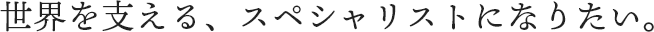 世界を支える、スペシャリストになりたい。